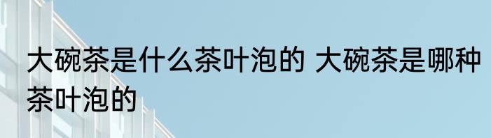大碗茶是什么茶叶泡的 大碗茶是哪种茶叶泡的
