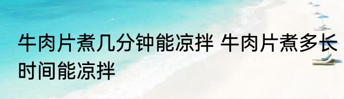 牛肉片煮几分钟能凉拌 牛肉片煮多长时间能凉拌