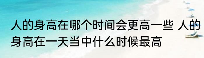 人的身高在哪个时间会更高一些 人的身高在一天当中什么时候最高