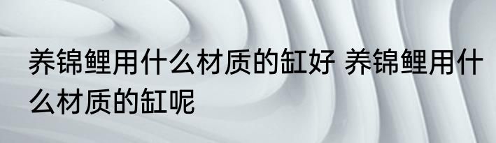 养锦鲤用什么材质的缸好 养锦鲤用什么材质的缸呢