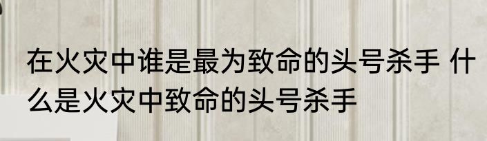 在火灾中谁是最为致命的头号杀手 什么是火灾中致命的头号杀手