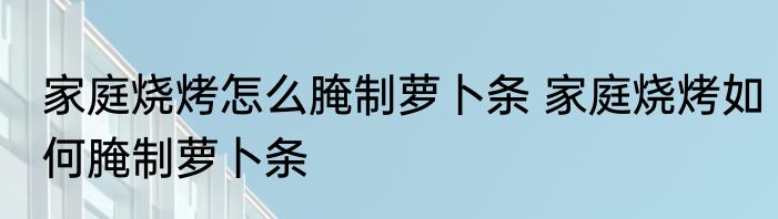 家庭烧烤怎么腌制萝卜条 家庭烧烤如何腌制萝卜条