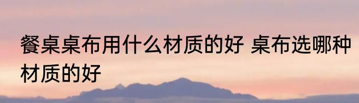 餐桌桌布用什么材质的好 桌布选哪种材质的好