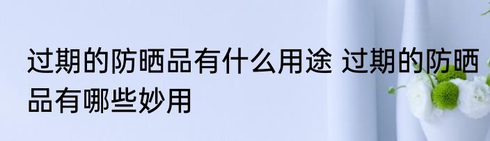 过期的防晒品有什么用途 过期的防晒品有哪些妙用
