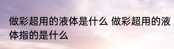 做彩超用的液体是什么 做彩超用的液体指的是什么