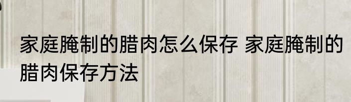 家庭腌制的腊肉怎么保存 家庭腌制的腊肉保存方法