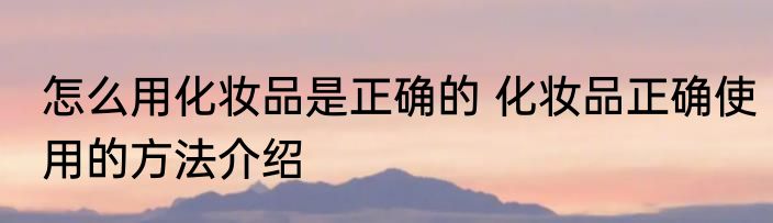 怎么用化妆品是正确的 化妆品正确使用的方法介绍