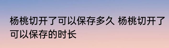 杨桃切开了可以保存多久 杨桃切开了可以保存的时长
