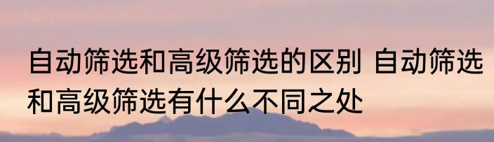 自动筛选和高级筛选的区别 自动筛选和高级筛选有什么不同之处