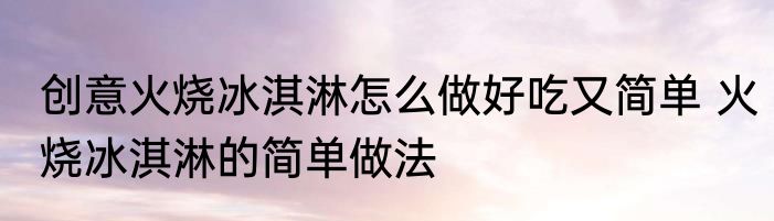 创意火烧冰淇淋怎么做好吃又简单 火烧冰淇淋的简单做法