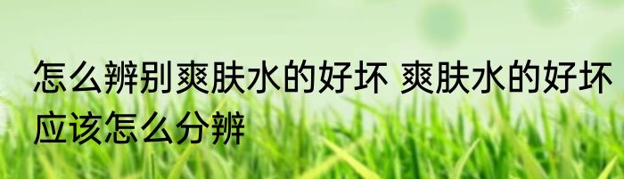 怎么辨别爽肤水的好坏 爽肤水的好坏应该怎么分辨