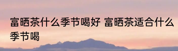 富晒茶什么季节喝好 富晒茶适合什么季节喝