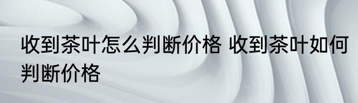 收到茶叶怎么判断价格 收到茶叶如何判断价格