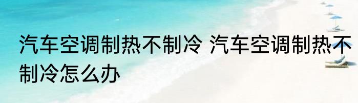 汽车空调制热不制冷 汽车空调制热不制冷怎么办