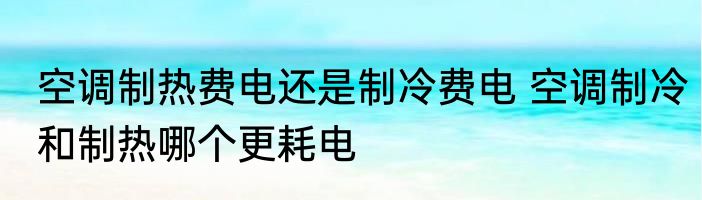 空调制热费电还是制冷费电 空调制冷和制热哪个更耗电