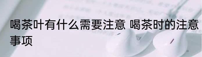 喝茶叶有什么需要注意 喝茶时的注意事项