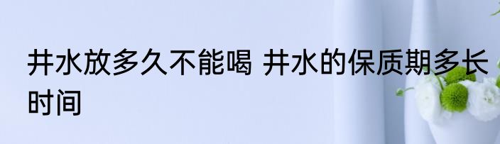 井水放多久不能喝 井水的保质期多长时间