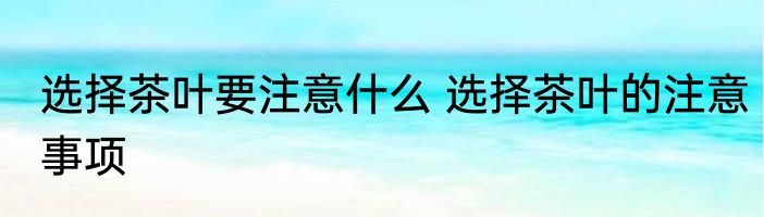 选择茶叶要注意什么 选择茶叶的注意事项