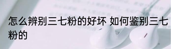 怎么辨别三七粉的好坏 如何鉴别三七粉的