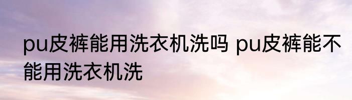 pu皮裤能用洗衣机洗吗 pu皮裤能不能用洗衣机洗