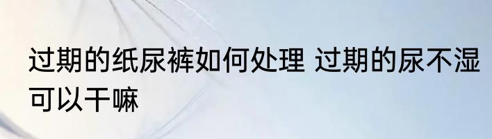 过期的纸尿裤如何处理 过期的尿不湿可以干嘛