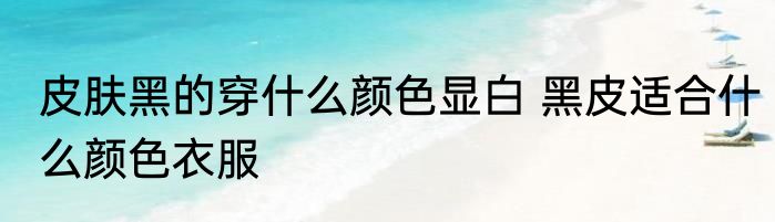 皮肤黑的穿什么颜色显白 黑皮适合什么颜色衣服