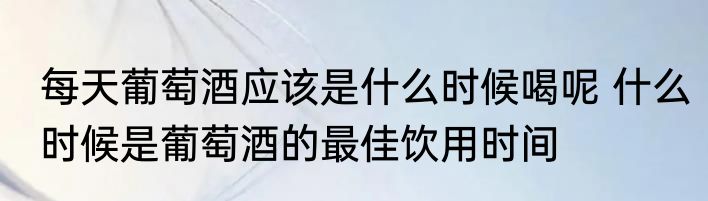 每天葡萄酒应该是什么时候喝呢 什么时候是葡萄酒的最佳饮用时间