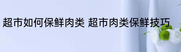 超市如何保鲜肉类 超市肉类保鲜技巧