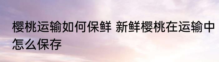 樱桃运输如何保鲜 新鲜樱桃在运输中怎么保存