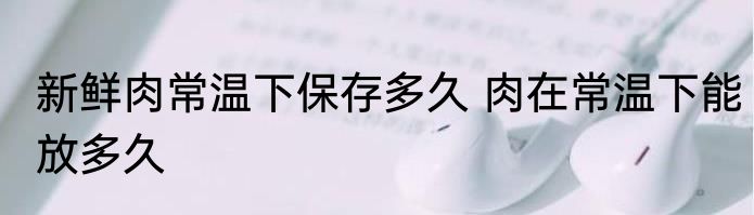 新鲜肉常温下保存多久 肉在常温下能放多久