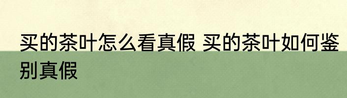 买的茶叶怎么看真假 买的茶叶如何鉴别真假