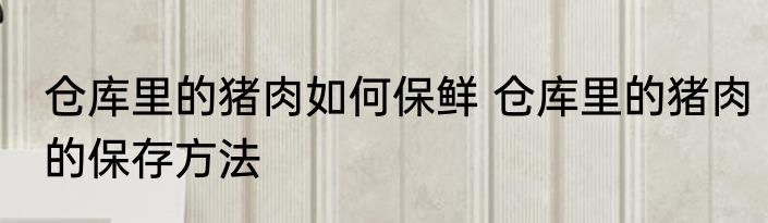 仓库里的猪肉如何保鲜 仓库里的猪肉的保存方法