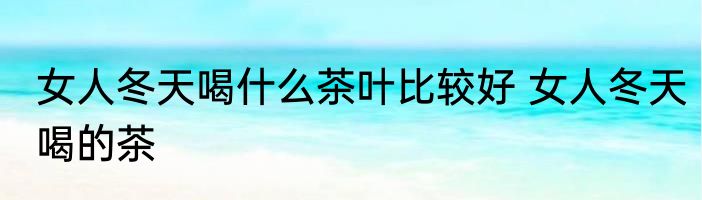 女人冬天喝什么茶叶比较好 女人冬天喝的茶