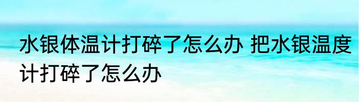 水银体温计打碎了怎么办 把水银温度计打碎了怎么办