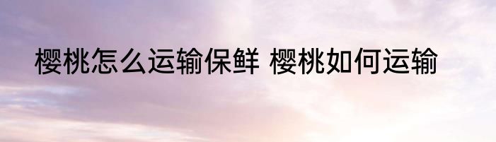 樱桃怎么运输保鲜 樱桃如何运输