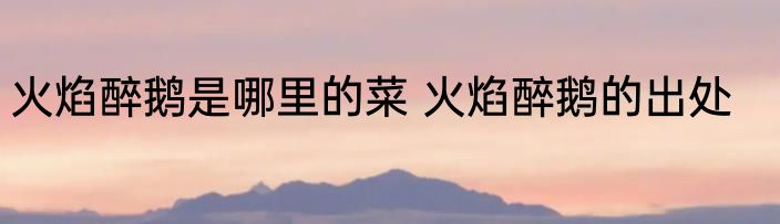 火焰醉鹅是哪里的菜 火焰醉鹅的出处