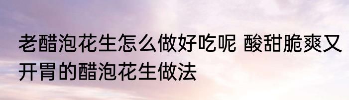 老醋泡花生怎么做好吃呢 酸甜脆爽又开胃的醋泡花生做法