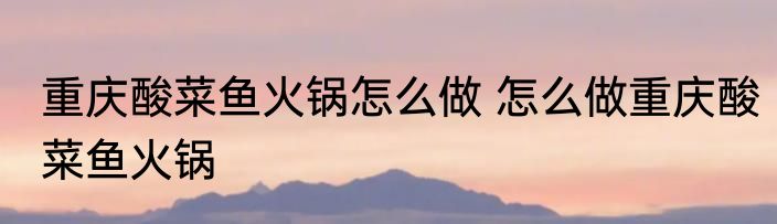 重庆酸菜鱼火锅怎么做 怎么做重庆酸菜鱼火锅