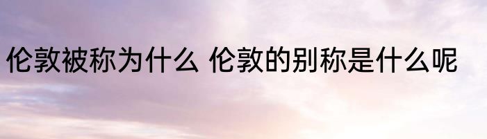 伦敦被称为什么 伦敦的别称是什么呢