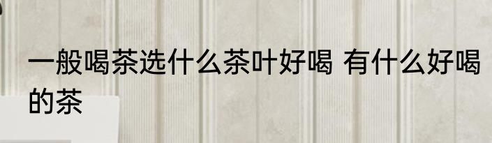 一般喝茶选什么茶叶好喝 有什么好喝的茶
