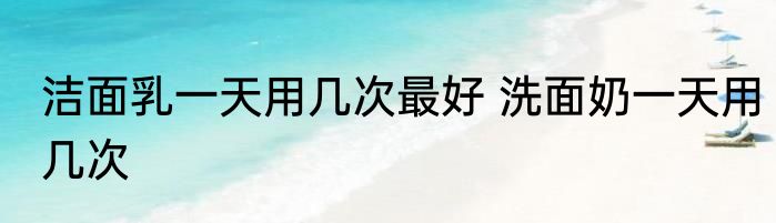 洁面乳一天用几次最好 洗面奶一天用几次