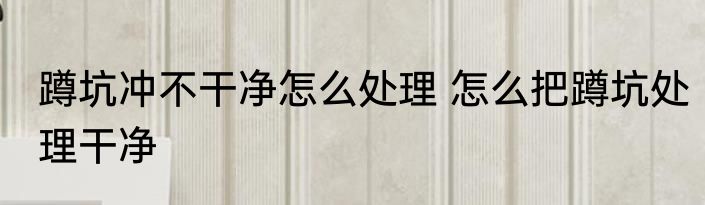 蹲坑冲不干净怎么处理 怎么把蹲坑处理干净