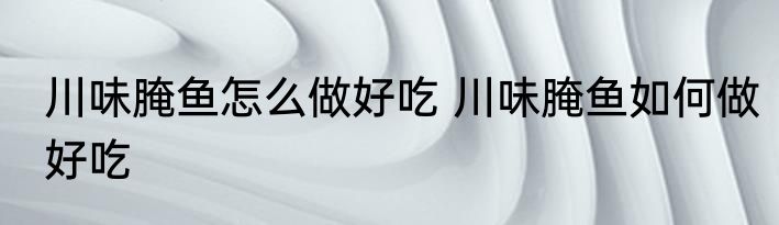 川味腌鱼怎么做好吃 川味腌鱼如何做好吃