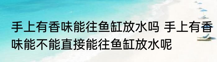 手上有香味能往鱼缸放水吗 手上有香味能不能直接能往鱼缸放水呢