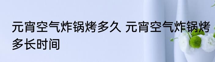 元宵空气炸锅烤多久 元宵空气炸锅烤多长时间