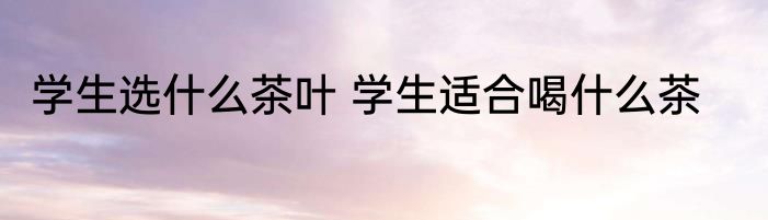 学生选什么茶叶 学生适合喝什么茶