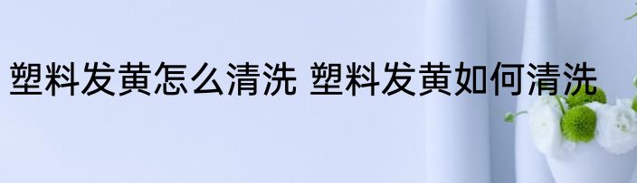 塑料发黄怎么清洗 塑料发黄如何清洗