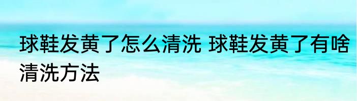 球鞋发黄了怎么清洗 球鞋发黄了有啥清洗方法