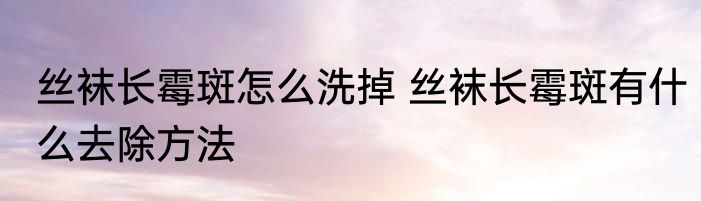 丝袜长霉斑怎么洗掉 丝袜长霉斑有什么去除方法