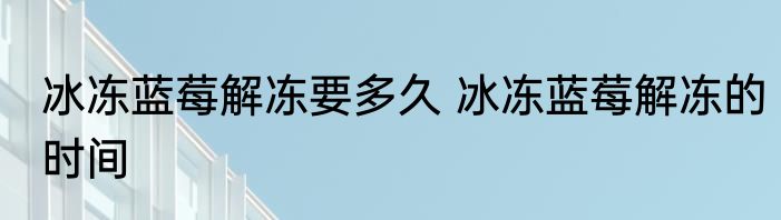 冰冻蓝莓解冻要多久 冰冻蓝莓解冻的时间